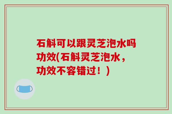 石斛可以跟灵芝泡水吗功效(石斛灵芝泡水,功效不容错过!)