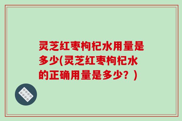 灵芝红枣枸杞水用量是多少(灵芝红枣枸杞水的正确用量是多少?)
