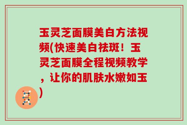 玉灵芝面膜美白方法视频(快速美白祛斑!玉灵芝面膜全程视频教学,让你的肌肤水嫩如玉)