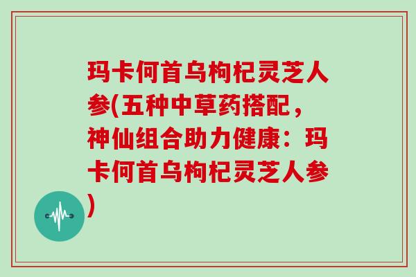 玛卡何首乌枸杞灵芝人参(五种中草药搭配,神仙组合助力健康:玛卡何首乌枸杞灵芝人参)
