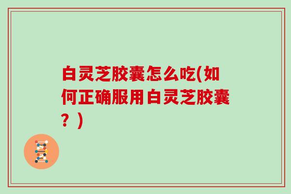 白灵芝胶囊怎么吃(如何正确服用白灵芝胶囊？)