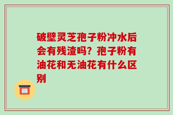 破壁灵芝孢子粉冲水后会有残渣吗?孢子粉有油花和无油花有什么区别