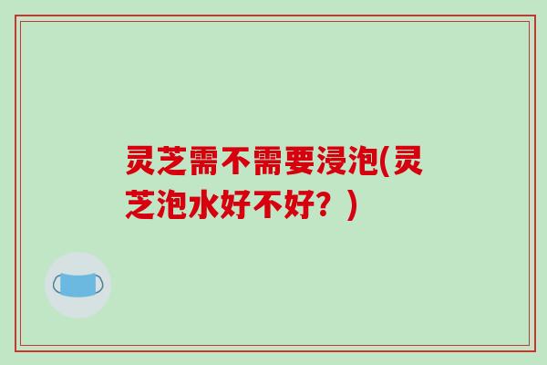 灵芝需不需要浸泡(灵芝泡水好不好?)