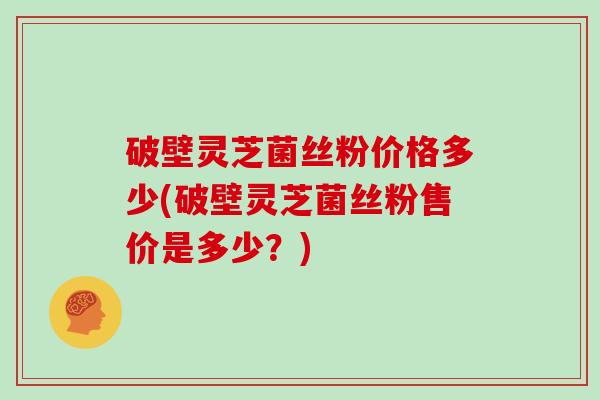 破壁灵芝菌丝粉价格多少(破壁灵芝菌丝粉售价是多少?)
