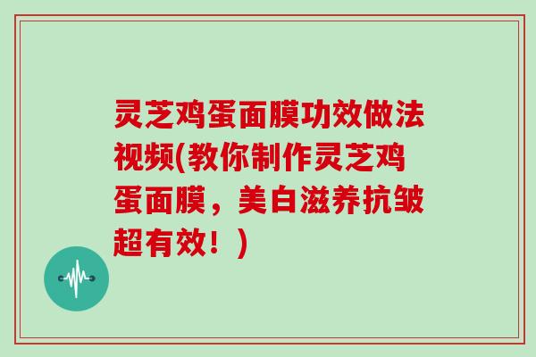 灵芝鸡蛋面膜功效做法视频(教你制作灵芝鸡蛋面膜，美白滋养抗皱超有效！)