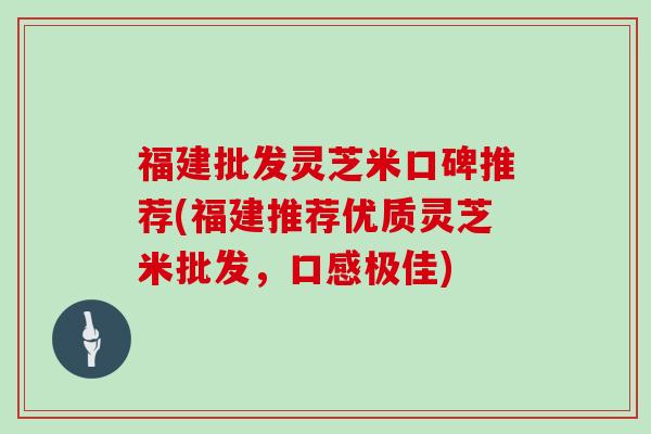 福建批发灵芝米口碑推荐(福建推荐优质灵芝米批发,口感极佳)