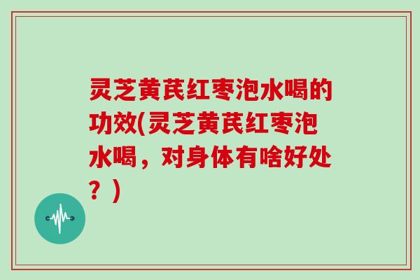 灵芝黄芪红枣泡水喝的功效(灵芝黄芪红枣泡水喝，对身体有啥好处？)