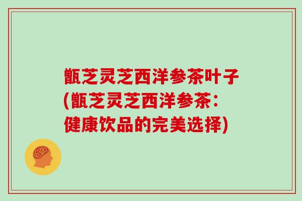 甑芝灵芝西洋参茶叶子(甑芝灵芝西洋参茶：健康饮品的完美选择)