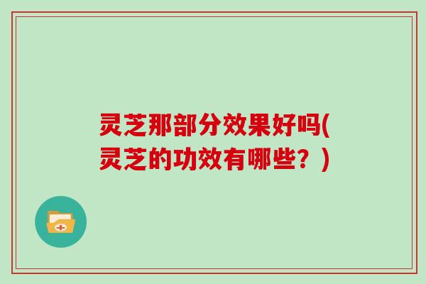 灵芝那部分效果好吗(灵芝的功效有哪些?)