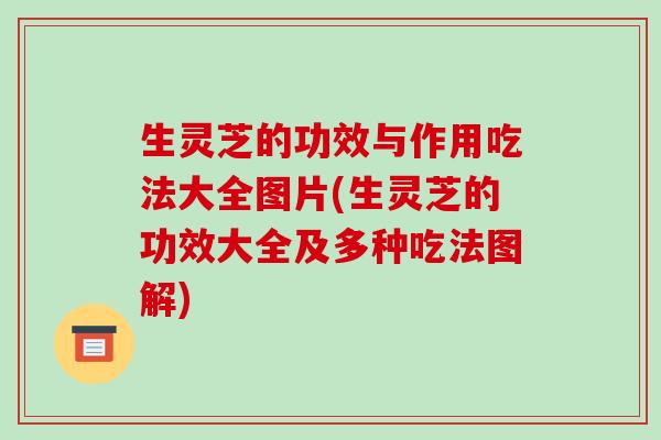 生灵芝的功效与作用吃法大全图片(生灵芝的功效大全及多种吃法图解)
