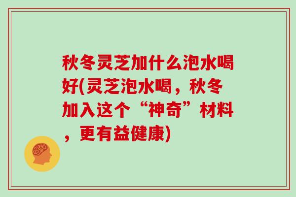 秋冬灵芝加什么泡水喝好(灵芝泡水喝，秋冬加入这个“神奇”材料，更有益健康)