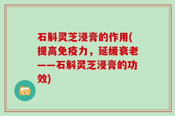 石斛灵芝浸膏的作用(提高免疫力,延缓衰老——石斛灵芝浸膏的功效)
