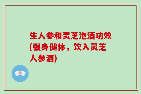 生人参和灵芝泡酒功效(强身健体，饮入灵芝人参酒)