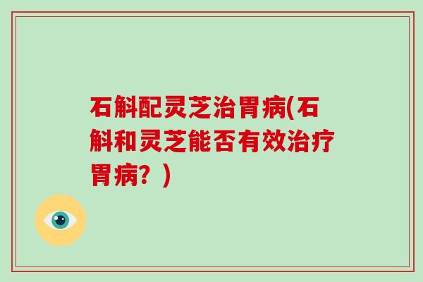 石斛配灵芝治胃病(石斛和灵芝能否有效治疗胃病?)