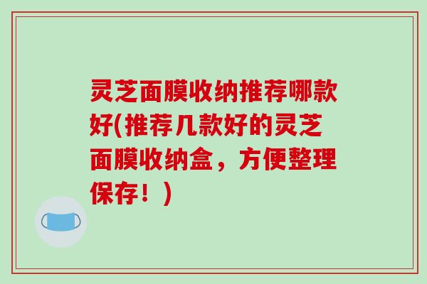 灵芝面膜收纳推荐哪款好(推荐几款好的灵芝面膜收纳盒,方便整理保存!)