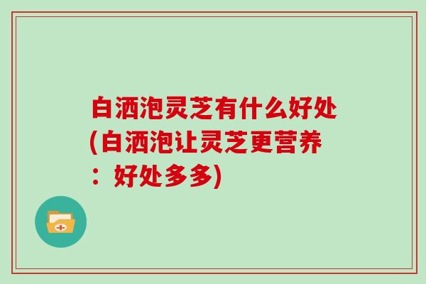 白洒泡灵芝有什么好处(白洒泡让灵芝更营养:好处多多)