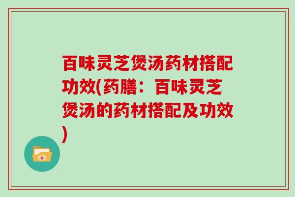 百味灵芝煲汤药材搭配功效(药膳：百味灵芝煲汤的药材搭配及功效)