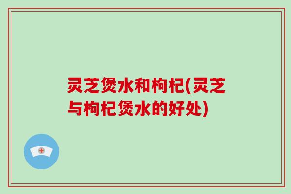 灵芝煲水和枸杞(灵芝与枸杞煲水的好处)