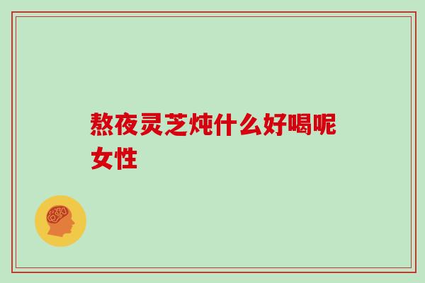 熬夜灵芝炖什么好喝呢女性
