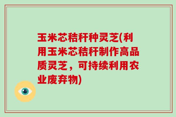 玉米芯秸秆种灵芝(利用玉米芯秸秆制作高品质灵芝，可持续利用农业废弃物)