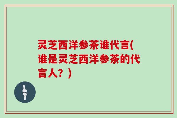 灵芝西洋参茶谁代言(谁是灵芝西洋参茶的代言人?)