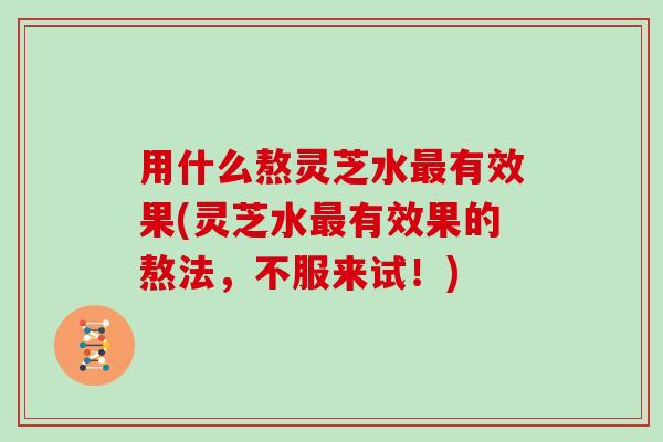 用什么熬灵芝水最有效果(灵芝水最有效果的熬法，不服来试！)