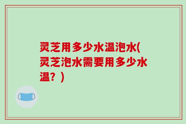 灵芝用多少水温泡水(灵芝泡水需要用多少水温?)