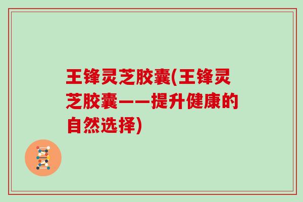 王锋灵芝胶囊(王锋灵芝胶囊——提升健康的自然选择)