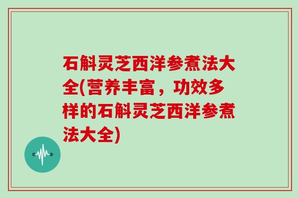 石斛灵芝西洋参煮法大全(营养丰富,功效多样的石斛灵芝西洋参煮法大全)