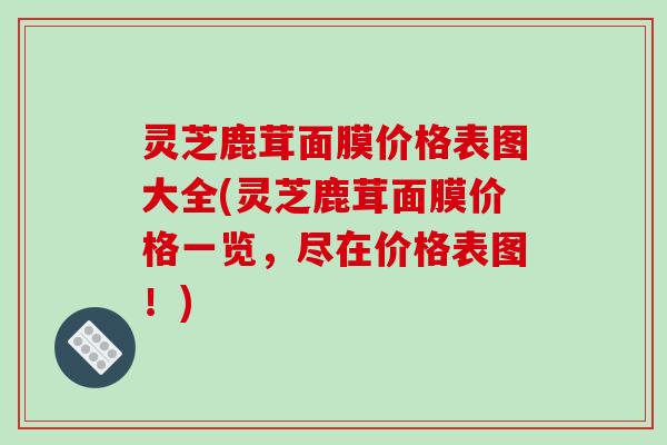 灵芝鹿茸面膜价格表图大全(灵芝鹿茸面膜价格一览，尽在价格表图！)