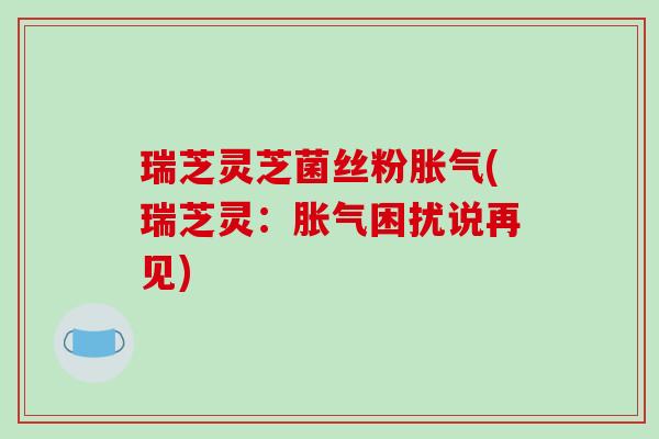 瑞芝灵芝菌丝粉胀气(瑞芝灵：胀气困扰说再见)