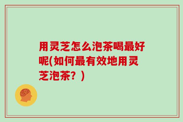 用灵芝怎么泡茶喝最好呢(如何最有效地用灵芝泡茶?)