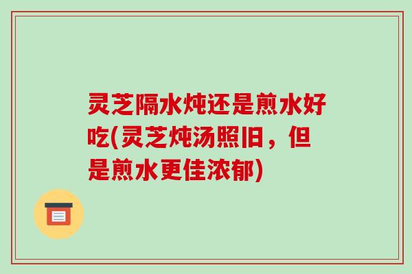 灵芝隔水炖还是煎水好吃(灵芝炖汤照旧,但是煎水更佳浓郁)