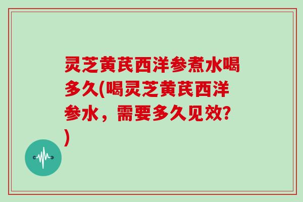 灵芝黄芪西洋参煮水喝多久(喝灵芝黄芪西洋参水,需要多久见效?)