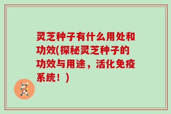 灵芝种子有什么用处和功效(探秘灵芝种子的功效与用途，活化免疫系统！)