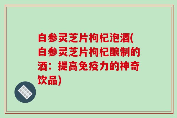 白参灵芝片枸杞泡酒(白参灵芝片枸杞酿制的酒:提高免疫力的神奇饮品)