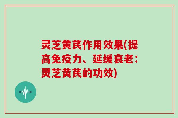 灵芝黄芪作用效果(提高免疫力、延缓衰老:灵芝黄芪的功效)