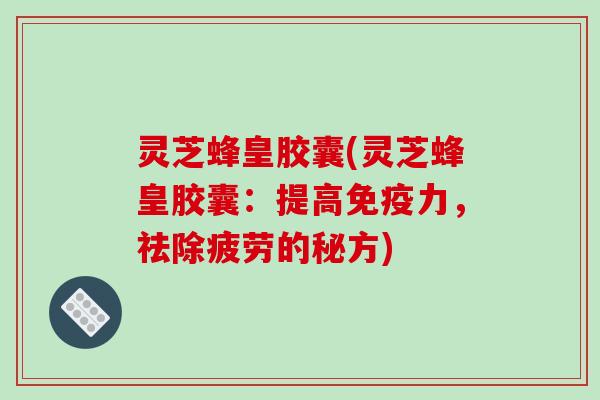 灵芝蜂皇胶囊(灵芝蜂皇胶囊:提高免疫力,祛除疲劳的秘方)