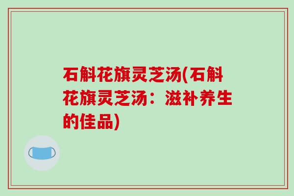 石斛花旗灵芝汤(石斛花旗灵芝汤：滋补养生的佳品)