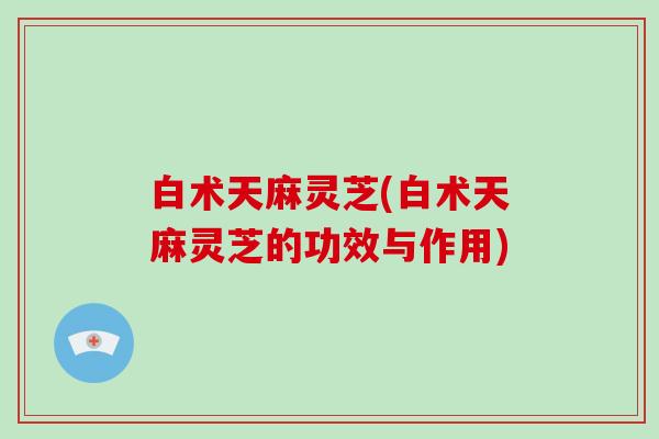 白术天麻灵芝(白术天麻灵芝的功效与作用)
