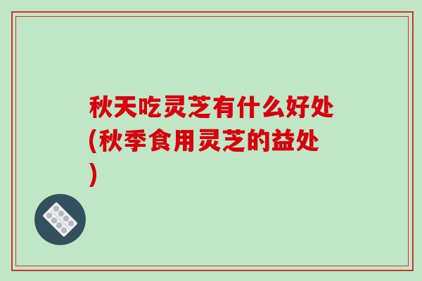 秋天吃灵芝有什么好处(秋季食用灵芝的益处)