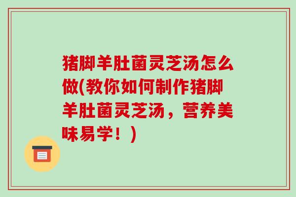 猪脚羊肚菌灵芝汤怎么做(教你如何制作猪脚羊肚菌灵芝汤，营养美味易学！)