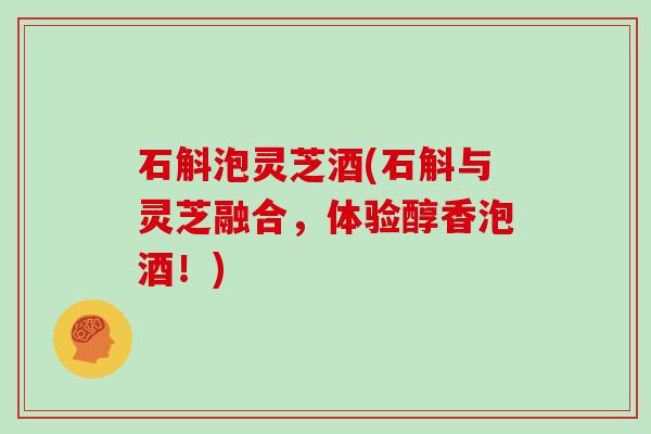 石斛泡灵芝酒(石斛与灵芝融合，体验醇香泡酒！)