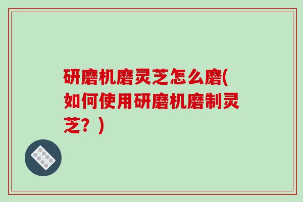 研磨机磨灵芝怎么磨(如何使用研磨机磨制灵芝?)