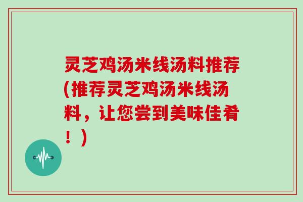 灵芝鸡汤米线汤料推荐(推荐灵芝鸡汤米线汤料，让您尝到美味佳肴！)
