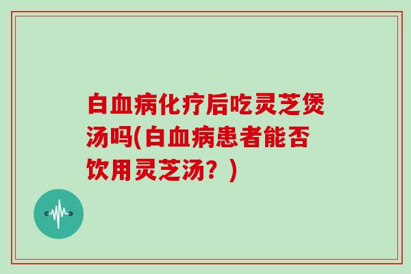 白血病化疗后吃灵芝煲汤吗(白血病患者能否饮用灵芝汤?)