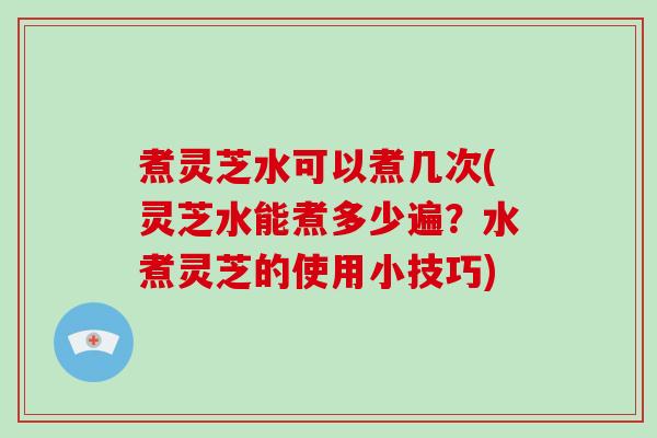 煮灵芝水可以煮几次(灵芝水能煮多少遍?水煮灵芝的使用小技巧)