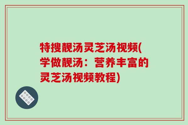 特搜靓汤灵芝汤视频(学做靓汤:营养丰富的灵芝汤视频教程)