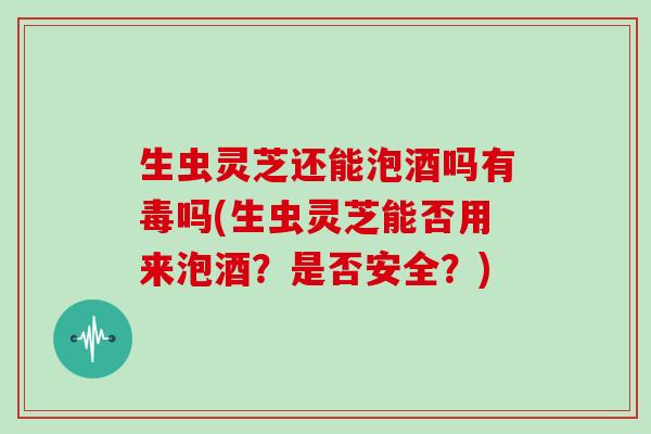 生虫灵芝还能泡酒吗有毒吗(生虫灵芝能否用来泡酒?是否安全?)