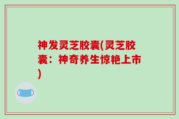 神发灵芝胶囊(灵芝胶囊：神奇养生惊艳上市)